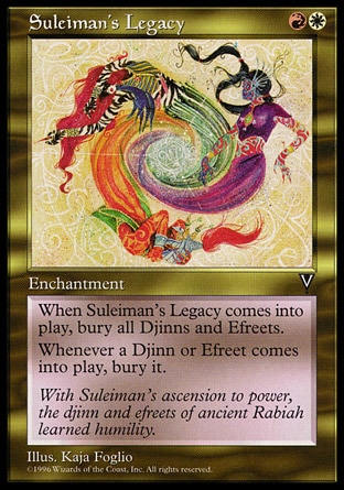 Suleiman's Legacy (2, RW) 0/0\nEnchantment\nWhen Suleiman's Legacy enters the battlefield, destroy all Djinns and Efreets. They can't be regenerated.<br />\nWhenever a Djinn or Efreet enters the battlefield, destroy it. It can't be regenerated.\nVisions: Rare\n\n