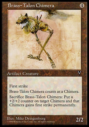 Brass-Talon Chimera (4, 4) 2/2\nArtifact Creature  — Chimera\nFirst strike<br />\nSacrifice Brass-Talon Chimera: Put a +2/+2 counter on target Chimera creature. It gains first strike. (This effect lasts indefinitely.)\nVisions: Uncommon\n\n