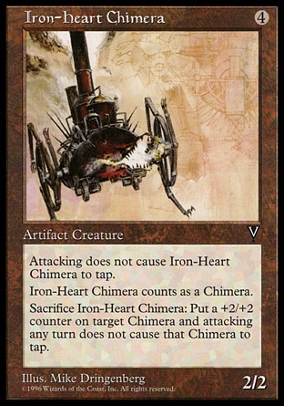 Iron-Heart Chimera (4, 4) 2/2\nArtifact Creature  — Chimera\nVigilance<br />\nSacrifice Iron-Heart Chimera: Put a +2/+2 counter on target Chimera creature. It gains vigilance. (This effect lasts indefinitely.)\nVisions: Uncommon\n\n