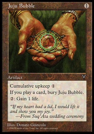 Juju Bubble (1, 1) 0/0\nArtifact\nCumulative upkeep {1} (At the beginning of your upkeep, put an age counter on this permanent, then sacrifice it unless you pay its upkeep cost for each age counter on it.)<br />\nWhen you play a card, sacrifice Juju Bubble.<br />\n{2}: You gain 1 life.\nVisions: Uncommon\n\n