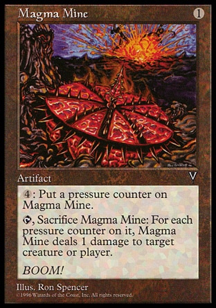 Magma Mine (1, 1) 0/0\nArtifact\n{4}: Put a pressure counter on Magma Mine.<br />\n{T}, Sacrifice Magma Mine: Magma Mine deals damage equal to the number of pressure counters on it to target creature or player.\nVisions: Uncommon\n\n