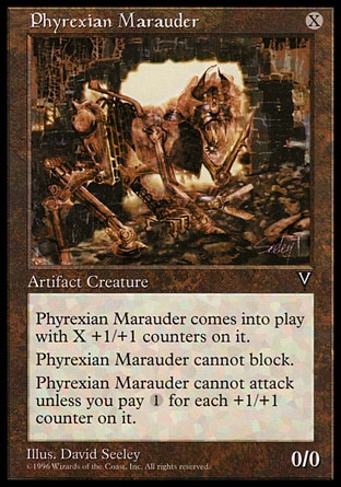 Phyrexian Marauder (1, X) 0/0\nArtifact Creature  — Construct\nPhyrexian Marauder enters the battlefield with X +1/+1 counters on it.<br />\nPhyrexian Marauder can't block.<br />\nPhyrexian Marauder can't attack unless you pay {1} for each +1/+1 counter on it.\nVisions: Rare\n\n