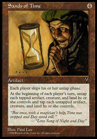 Sands of Time (4, 4) 0/0\nArtifact\nEach player skips his or her untap step.<br />\nAt the beginning of each player's upkeep, that player simultaneously untaps each tapped artifact, creature, and land he or she controls and taps each untapped artifact, creature, and land he or she controls.\nVisions: Rare\n\n