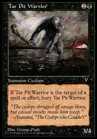 Tar Pit Warrior (3, 2B) 3/4\nCreature  — Cyclops Warrior\nWhen Tar Pit Warrior becomes the target of a spell or ability, sacrifice it.\nBeatdown: Common, Visions: Common\n\n