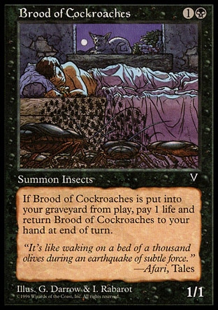 Brood of Cockroaches (2, 1B) 1/1\nCreature  — Insect\nWhen Brood of Cockroaches is put into your graveyard from the battlefield, at the beginning of the next end step, you lose 1 life and return Brood of Cockroaches to your hand.\nVisions: Uncommon\n\n
