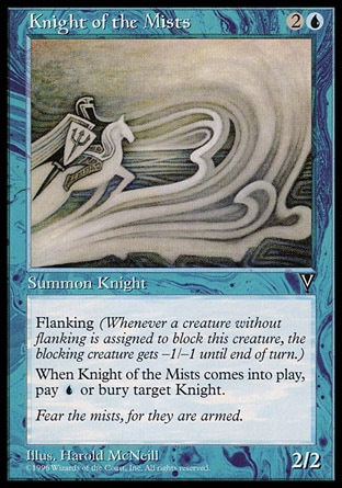 Knight of the Mists (3, 2U) 2/2\nCreature  — Human Knight\nFlanking (Whenever a creature without flanking blocks this creature, the blocking creature gets -1/-1 until end of turn.)<br />\nWhen Knight of the Mists enters the battlefield, you may pay {U}. If you don't, destroy target Knight and it can't be regenerated.\nVisions: Common\n\n