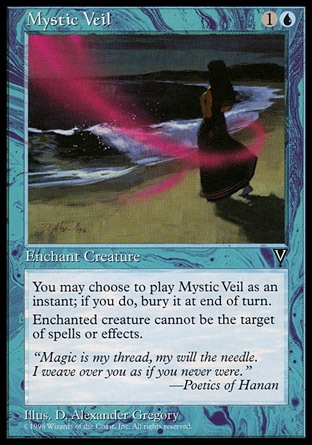 Mystic Veil (2, 1U) 0/0\nEnchantment  — Aura\nYou may cast Mystic Veil as though it had flash. If you cast it any time a sorcery couldn't have been cast, the controller of the permanent it becomes sacrifices it at the beginning of the next cleanup step.<br />\nEnchant creature<br />\nEnchanted creature has shroud. (It can't be the target of spells or abilities.)\nVisions: Common\n\n