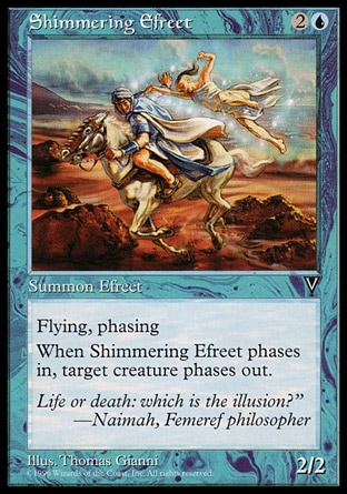 Shimmering Efreet (3, 2U) 2/2\nCreature  — Efreet\nFlying<br />\nPhasing (This phases in or out before you untap during each of your untap steps. While it's phased out, it's treated as though it doesn't exist.)<br />\nWhenever Shimmering Efreet phases in, target creature phases out. (It phases in before its controller untaps during his or her next untap step.)\nVisions: Uncommon\n\n