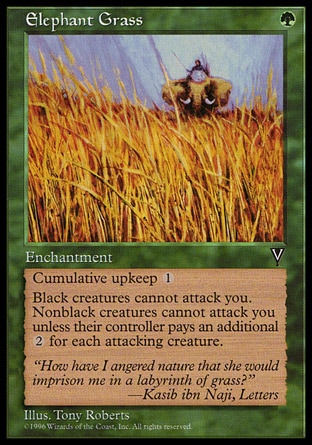 Elephant Grass (1, G) 0/0\nEnchantment\nCumulative upkeep {1} (At the beginning of your upkeep, put an age counter on this permanent, then sacrifice it unless you pay its upkeep cost for each age counter on it.)<br />\nBlack creatures can't attack you.<br />\nNonblack creatures can't attack you unless their controller pays {2} for each creature he or she controls that's attacking you.\nVisions: Uncommon\n\n