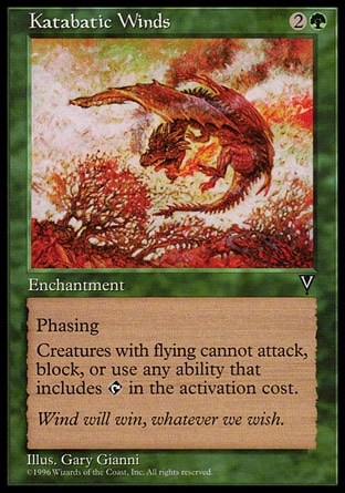 Katabatic Winds (3, 2G) 0/0\nEnchantment\nPhasing (This phases in or out before you untap during each of your untap steps. While it's phased out, it's treated as though it doesn't exist.)<br />\nCreatures with flying can't attack or block, and their activated abilities with {T} in their costs can't be activated.\nVisions: Rare\n\n
