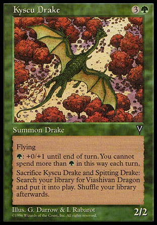 Kyscu Drake (4, 3G) 2/2\nCreature  — Drake\nFlying<br />\n{G}: Kyscu Drake gets +0/+1 until end of turn. Activate this ability only once each turn.<br />\nSacrifice Kyscu Drake and a creature named Spitting Drake: Search your library for a card named Viashivan Dragon and put that card onto the battlefield. Then shuffle your library.\nVisions: Uncommon\n\n