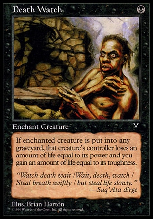 Death Watch (1, B) 0/0\nEnchantment  — Aura\nEnchant creature<br />\nWhen enchanted creature dies, its controller loses life equal to its power and you gain life equal to its toughness.\nVisions: Common\n\n