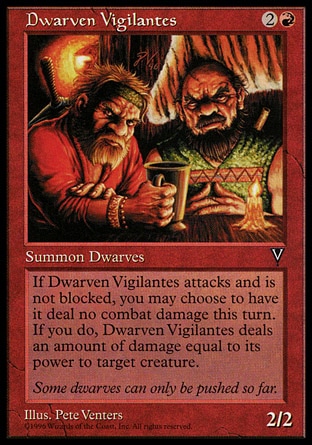 Dwarven Vigilantes (3, 2R) 2/2\nCreature  — Dwarf\nWhenever Dwarven Vigilantes attacks and isn't blocked, you may have it deal damage equal to its power to target creature. If you do, Dwarven Vigilantes assigns no combat damage this turn.\nVisions: Common\n\n