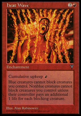 Heat Wave (3, 2R) 0/0\nEnchantment\nCumulative upkeep {R} (At the beginning of your upkeep, put an age counter on this permanent, then sacrifice it unless you pay its upkeep cost for each age counter on it.)<br />\nBlue creatures can't block creatures you control.<br />\nNonblue creatures can't block creatures you control unless their controller pays 1 life for each blocking creature he or she controls.\nVisions: Uncommon\n\n