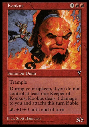 Kookus (5, 3RR) 3/5\nCreature  — Djinn\nTrample<br />\nAt the beginning of your upkeep, if you don't control a creature named Keeper of Kookus, Kookus deals 3 damage to you and attacks this turn if able.<br />\n{R}: Kookus gets +1/+0 until end of turn.\nVisions: Rare\n\n
