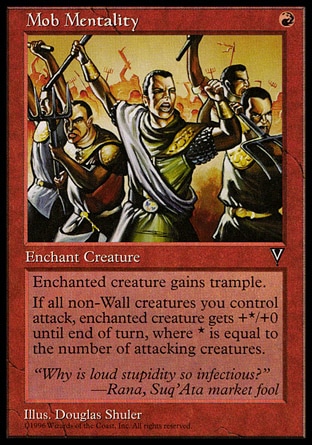 Mob Mentality (1, R) 0/0\nEnchantment  — Aura\nEnchant creature<br />\nEnchanted creature has trample.<br />\nWhenever all non-Wall creatures you control attack, enchanted creature gets +X/+0 until end of turn, where X is the number of attacking creatures.\nVisions: Uncommon\n\n