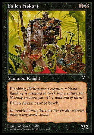 Fallen Askari (2, 1B) 2/2\nCreature  — Human Knight\nFlanking (Whenever a creature without flanking blocks this creature, the blocking creature gets -1/-1 until end of turn.)<br />\nFallen Askari can't block.\nVisions: Common\n\n