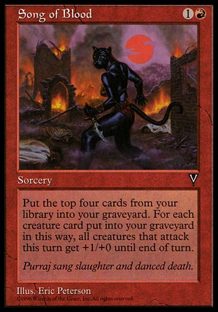 Song of Blood (2, 1R) 0/0\nSorcery\nPut the top four cards of your library into your graveyard.<br />\nWhenever a creature attacks this turn, it gets +1/+0 until end of turn for each creature card put into your graveyard this way.\nVisions: Common\n\n