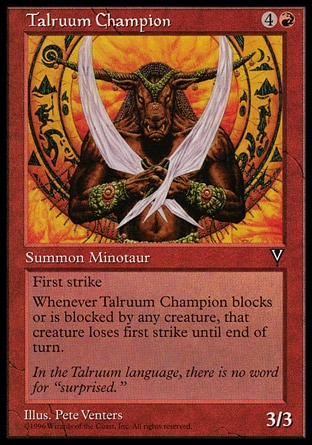 Talruum Champion (5, 4R) 3/3\nCreature  — Minotaur\nFirst strike<br />\nWhenever Talruum Champion blocks or becomes blocked by a creature, that creature loses first strike until end of turn.\nVisions: Common\n\n