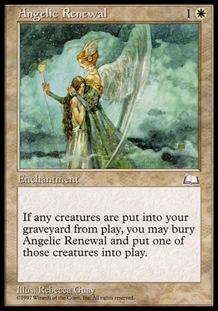 Angelic Renewal (2, 1W) 0/0\nEnchantment\nWhenever a creature is put into your graveyard from the battlefield, you may sacrifice Angelic Renewal. If you do, return that card to the battlefield.\nWeatherlight: Common\n\n