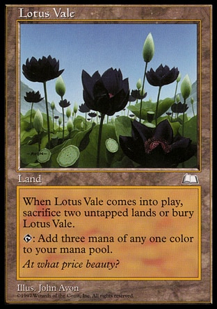 Lotus Vale (0, ) 0/0
Land
If Lotus Vale would enter the battlefield, sacrifice two untapped lands instead. If you do, put Lotus Vale onto the battlefield. If you don't, put it into its owner's graveyard.<br />
{T}: Add three mana of any one color to your mana pool.
Weatherlight: Rare

