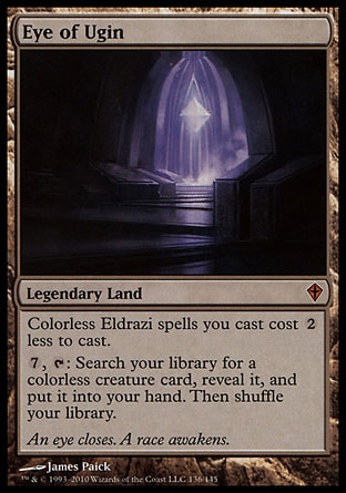 Eye of Ugin (0, ) 0/0
Legendary Land
Colorless Eldrazi spells you cast cost {2} less to cast.<br />
{7}, {T}: Search your library for a colorless creature card, reveal it, and put it into your hand. Then shuffle your library.
Worldwake: Mythic Rare


