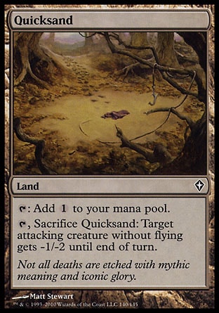 Quicksand (0, ) 0/0\nLand\n{T}: Add {1} to your mana pool.<br />\n{T}, Sacrifice Quicksand: Target attacking creature without flying gets -1/-2 until end of turn.\nWorldwake: Common, Tenth Edition: Uncommon, Ninth Edition: Uncommon, Visions: Uncommon\n\n