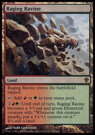 Raging Ravine (0, ) 0/0\nLand\nRaging Ravine enters the battlefield tapped.<br />\n{T}: Add {R} or {G} to your mana pool.<br />\n{2}{R}{G}: Until end of turn, Raging Ravine becomes a 3/3 red and green Elemental creature with "Whenever this creature attacks, put a +1/+1 counter on it." It's still a land.\nWorldwake: Rare\n\n