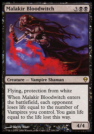 Malakir Bloodwitch (5, 3BB) 4/4\nCreature  — Vampire Shaman\nFlying, protection from white<br />\nWhen Malakir Bloodwitch enters the battlefield, each opponent loses life equal to the number of Vampires you control. You gain life equal to the life lost this way.\nZendikar: Rare\n\n