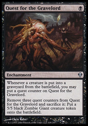 Quest for the Gravelord (1, B) 0/0\nEnchantment\nWhenever a creature dies, you may put a quest counter on Quest for the Gravelord.<br />\nRemove three quest counters from Quest for the Gravelord and sacrifice it: Put a 5/5 black Zombie Giant creature token onto the battlefield.\nZendikar: Uncommon\n\n