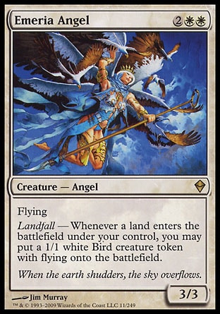 Emeria Angel (4, 2WW) 3/3\nCreature  — Angel\nFlying<br />\nLandfall — Whenever a land enters the battlefield under your control, you may put a 1/1 white Bird creature token with flying onto the battlefield.\nZendikar: Rare\n\n