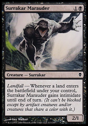 Surrakar Marauder (2, 1B) 2/1\nCreature  — Surrakar\nLandfall — Whenever a land enters the battlefield under your control, Surrakar Marauder gains intimidate until end of turn. (It can't be blocked except by artifact creatures and/or creatures that share a color with it.)\nZendikar: Common\n\n