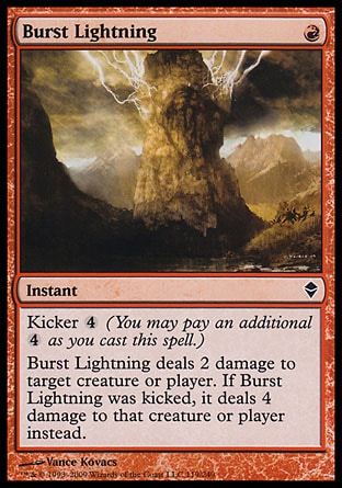 Burst Lightning (1, R) 0/0\nInstant\nKicker {4} (You may pay an additional {4} as you cast this spell.)<br />\nBurst Lightning deals 2 damage to target creature or player. If Burst Lightning was kicked, it deals 4 damage to that creature or player instead.\nZendikar: Common\n\n