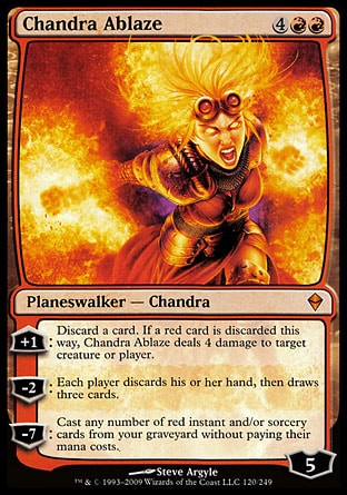 Chandra Ablaze (6, 4RR) 0/0
Planeswalker  — Chandra
+1: Discard a card. If a red card is discarded this way, Chandra Ablaze deals 4 damage to target creature or player.<br />
-2: Each player discards his or her hand, then draws three cards.<br />
-7: Cast any number of red instant and/or sorcery cards from your graveyard without paying their mana costs.
Zendikar: Mythic Rare

