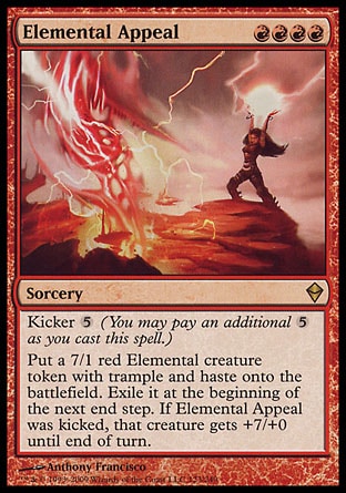 Elemental Appeal (4, RRRR) 0/0\nSorcery\nKicker {5} (You may pay an additional {5} as you cast this spell.)<br />\nPut a 7/1 red Elemental creature token with trample and haste onto the battlefield. Exile it at the beginning of the next end step. If Elemental Appeal was kicked, that creature gets +7/+0 until end of turn.\nZendikar: Rare\n\n