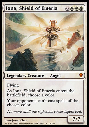 Iona, Shield of Emeria (9, 6WWW) 7/7
Legendary Creature  — Angel
Flying<br />
As Iona, Shield of Emeria enters the battlefield, choose a color.<br />
Your opponents can't cast spells of the chosen color.
Zendikar: Mythic Rare

