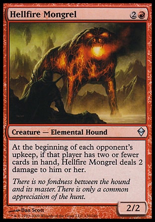 Hellfire Mongrel (3, 2R) 2/2\nCreature  — Elemental Hound\nAt the beginning of each opponent's upkeep, if that player has two or fewer cards in hand, Hellfire Mongrel deals 2 damage to him or her.\nDuel Decks: Ajani vs. Nicol Bolas: Uncommon, Zendikar: Uncommon\n\n