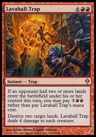 Lavaball Trap (8, 6RR) 0/0\nInstant  — Trap\nIf an opponent had two or more lands enter the battlefield under his or her control this turn, you may pay {3}{R}{R} rather than pay Lavaball Trap's mana cost.<br />\nDestroy two target lands. Lavaball Trap deals 4 damage to each creature.\nZendikar: Rare\n\n