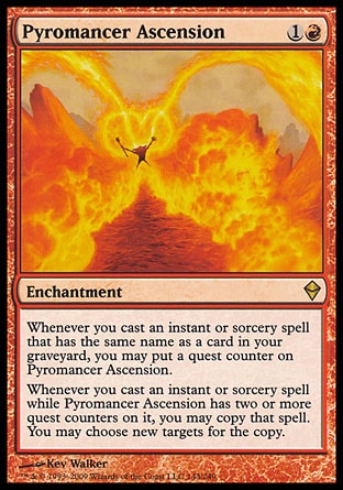 Pyromancer Ascension (2, 1R) 0/0
Enchantment
Whenever you cast an instant or sorcery spell that has the same name as a card in your graveyard, you may put a quest counter on Pyromancer Ascension.<br />
Whenever you cast an instant or sorcery spell while Pyromancer Ascension has two or more quest counters on it, you may copy that spell. You may choose new targets for the copy.
Zendikar: Rare

