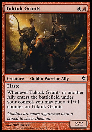 Tuktuk Grunts (5, 4R) 2/2\nCreature  — Goblin Warrior Ally\nHaste<br />\nWhenever Tuktuk Grunts or another Ally enters the battlefield under your control, you may put a +1/+1 counter on Tuktuk Grunts.\nZendikar: Common\n\n