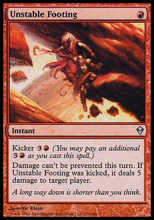 Unstable Footing (1, R) 0/0\nInstant\nKicker {3}{R} (You may pay an additional {3}{R} as you cast this spell.)<br />\nDamage can't be prevented this turn. If Unstable Footing was kicked, it deals 5 damage to target player.\nZendikar: Uncommon\n\n
