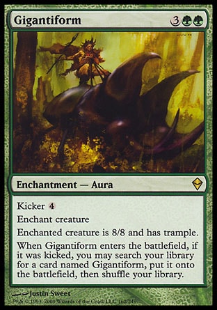 Gigantiform (5, 3GG) 0/0\nEnchantment  — Aura\nKicker {4}<br />\nEnchant creature<br />\nEnchanted creature is 8/8 and has trample.<br />\nWhen Gigantiform enters the battlefield, if it was kicked, you may search your library for a card named Gigantiform, put it onto the battlefield, then shuffle your library.\nZendikar: Rare\n\n