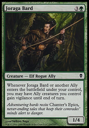 Joraga Bard (4, 3G) 1/4\nCreature  — Elf Rogue Ally\nWhenever Joraga Bard or another Ally enters the battlefield under your control, you may have Ally creatures you control gain vigilance until end of turn.\nZendikar: Common\n\n
