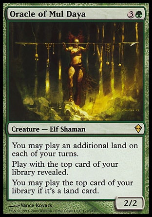 Oracle of Mul Daya (4, 3G) 2/2\nCreature  — Elf Shaman\nYou may play an additional land on each of your turns.<br />\nPlay with the top card of your library revealed.<br />\nYou may play the top card of your library if it's a land card.\nZendikar: Rare\n\n