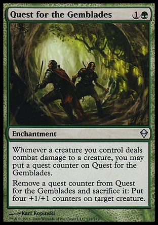 Quest for the Gemblades (2, 1G) 0/0\nEnchantment\nWhenever a creature you control deals combat damage to a creature, you may put a quest counter on Quest for the Gemblades.<br />\nRemove a quest counter from Quest for the Gemblades and sacrifice it: Put four +1/+1 counters on target creature.\nZendikar: Uncommon\n\n