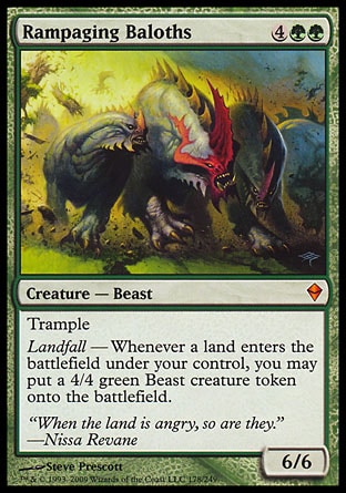 Rampaging Baloths (6, 4GG) 6/6
Creature  — Beast
Trample<br />
Landfall — Whenever a land enters the battlefield under your control, you may put a 4/4 green Beast creature token onto the battlefield.
Zendikar: Mythic Rare

