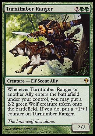 Turntimber Ranger (5, 3GG) 2/2\nCreature  — Elf Scout Ally\nWhenever Turntimber Ranger or another Ally enters the battlefield under your control, you may put a 2/2 green Wolf creature token onto the battlefield. If you do, put a +1/+1 counter on Turntimber Ranger.\nZendikar: Rare\n\n