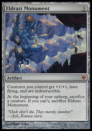 Eldrazi Monument (5, 5) 0/0
Artifact
Creatures you control get +1/+1, have flying, and are indestructible.<br />
At the beginning of your upkeep, sacrifice a creature. If you can't, sacrifice Eldrazi Monument.
Zendikar: Mythic Rare

