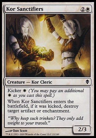 Kor Sanctifiers (3, 2W) 2/3\nCreature  — Kor Cleric\nKicker {W} (You may pay an additional {W} as you cast this spell.)<br />\nWhen Kor Sanctifiers enters the battlefield, if it was kicked, destroy target artifact or enchantment.\nZendikar: Common, Planechase: Common\n\n
