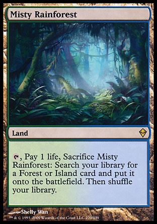 Misty Rainforest (0, ) 0/0
Land
{T}, Pay 1 life, Sacrifice Misty Rainforest: Search your library for a Forest or Island card and put it onto the battlefield. Then shuffle your library.
Zendikar: Rare

